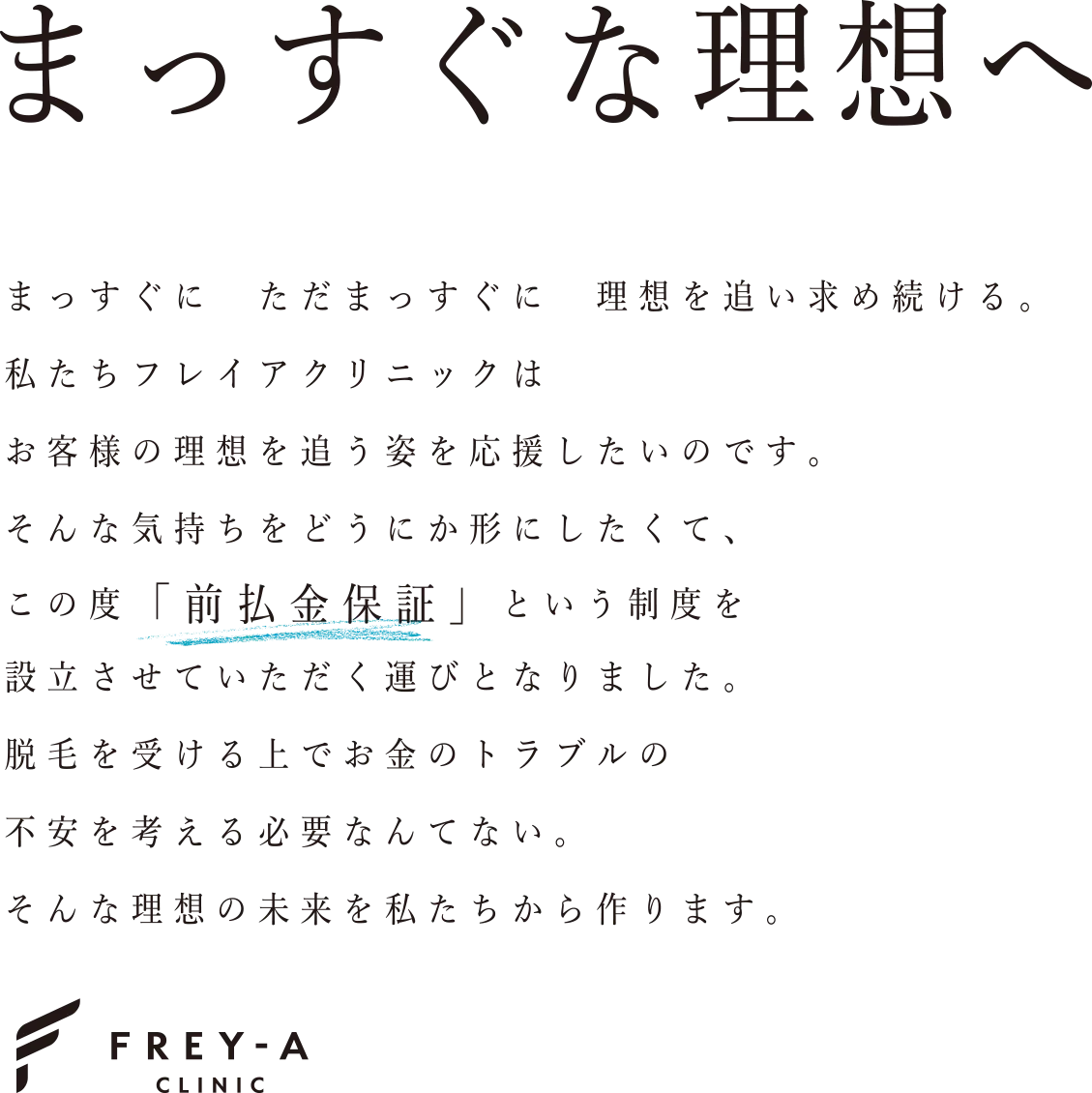 まっすぐな理想へ　まっすぐに ただまっすぐに 理想を追い求め続ける。私たちフレイアクリニックは お客様の理想を追う姿を応援したいのです。そんな気持ちをどうにか形にしたくて、この度「前払金保証」という制度を設立させていただく運びとなりました。脱毛を受ける上でお金のトラブルの不安を考える必要なんてない。そんな理想の未来を私たちから作ります。　FREY-A CLINIC