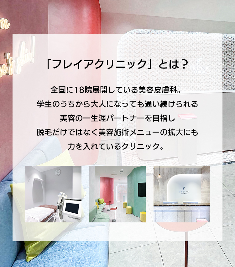 「フレイアクリニック」とは？ 全国に18院展開している美容皮膚科。学生のうちから大人になっても通い続けられる、美容の一生涯パートナーを目指し、脱毛だけではなく美容施術メニューの拡大にも力を入れているクリニック。