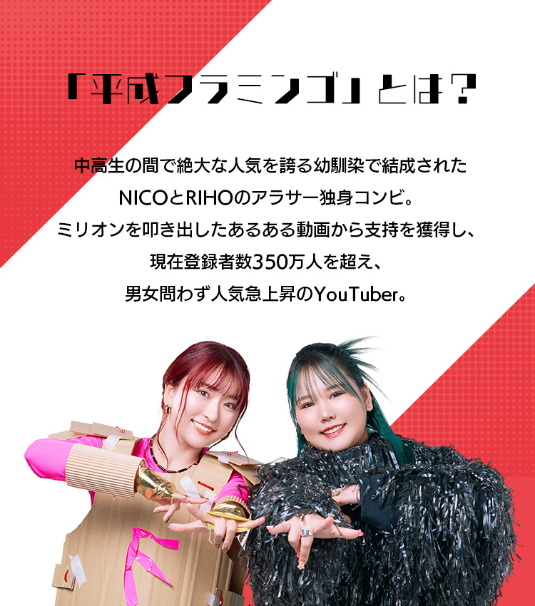 「平成フラミンゴ」とは？ 中高生の間で絶大な人気を誇る、幼馴染で結成されたNICOとRIHOのアラサー独身コンビ。ミリオンを叩き出した“あるある動画”から支持を獲得し、現在はチャンネル登録者数350万人を超え、男女問わず人気急上昇のYouTuber。